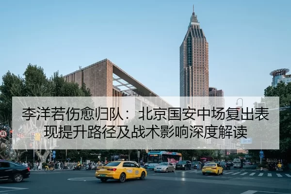 李洋若伤愈归队：北京国安中场复出表现提升路径及战术影响深度解读