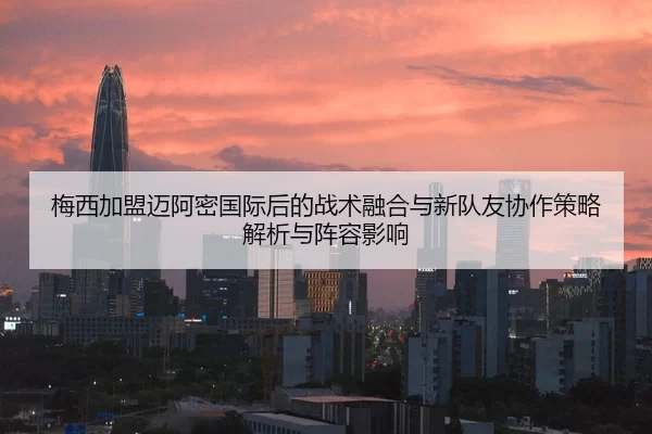 梅西加盟迈阿密国际后的战术融合与新队友协作策略解析与阵容影响